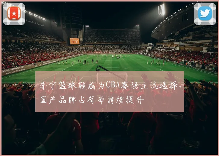 李宁篮球鞋成为CBA赛场主流选择,国产品牌占有率持续提升