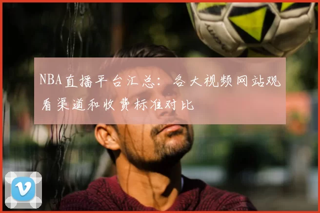 NBA直播平台汇总：各大视频网站观看渠道和收费标准对比