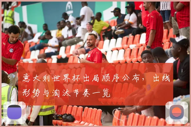 意大利世界杯出局顺序公布,出线形势与淘汰节奏一览