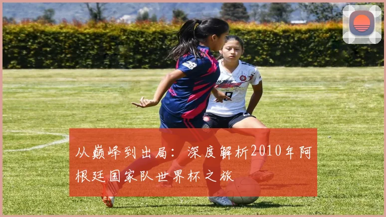 从巅峰到出局:深度解析2010年阿根廷国家队世界杯之旅