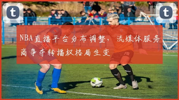 NBA直播平台分布调整，流媒体服务商争夺转播权格局生变