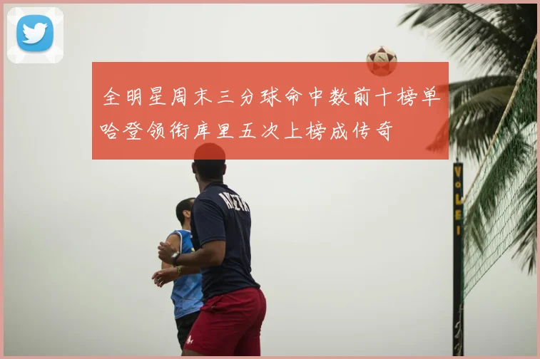全明星周末三分球命中数前十榜单哈登领衔库里五次上榜成传奇