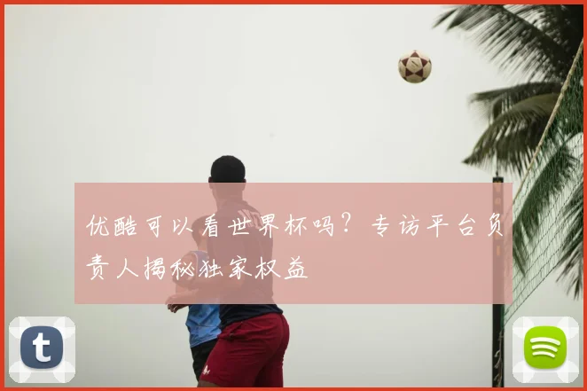 优酷可以看世界杯吗?专访平台负责人揭秘独家权益