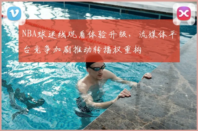 NBA球迷线观看体验升级，流媒体平台竞争加剧推动转播权重构
