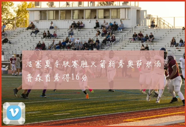 活塞夏季联赛胜火箭新秀奥萨尔汤普森首秀得16分