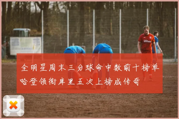 全明星周末三分球命中数前十榜单哈登领衔库里五次上榜成传奇