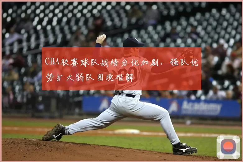 CBA联赛球队战绩分化加剧，强队优势扩大弱队困境难解