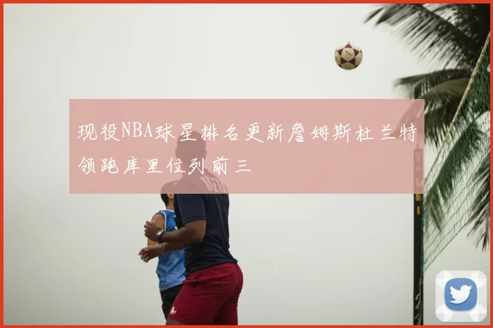 现役NBA球星排名更新詹姆斯杜兰特领跑库里位列前三