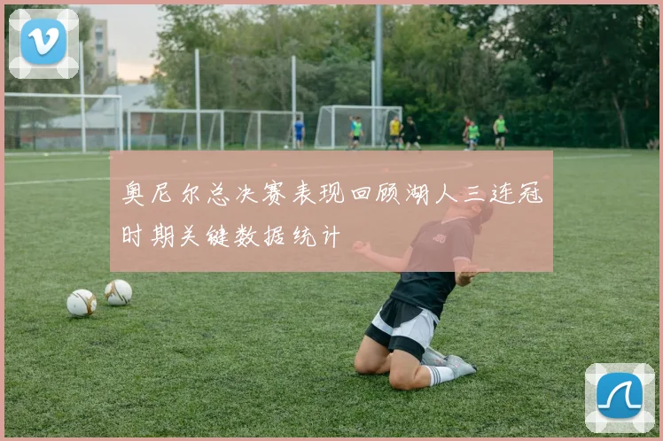 奥尼尔总决赛表现回顾湖人三连冠时期关键数据统计