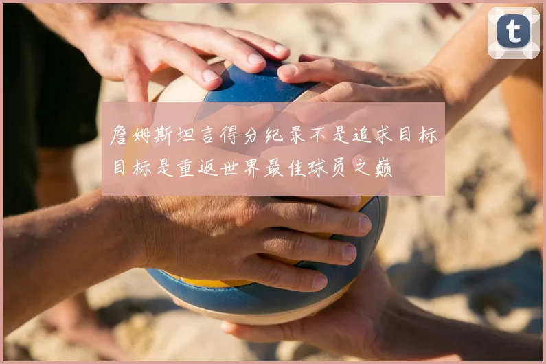 詹姆斯坦言得分纪录不是追求目标目标是重返世界最佳球员之巅
