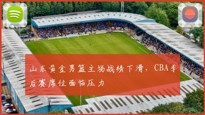 山东黄金男篮主场战绩下滑，CBA季后赛席位面临压力