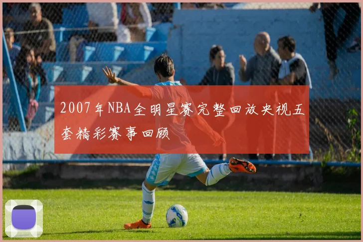 2007年NBA全明星赛完整回放央视五套精彩赛事回顾