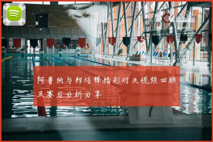 阿鲁纳与郑培锋精彩对决视频回顾及赛后分析分享