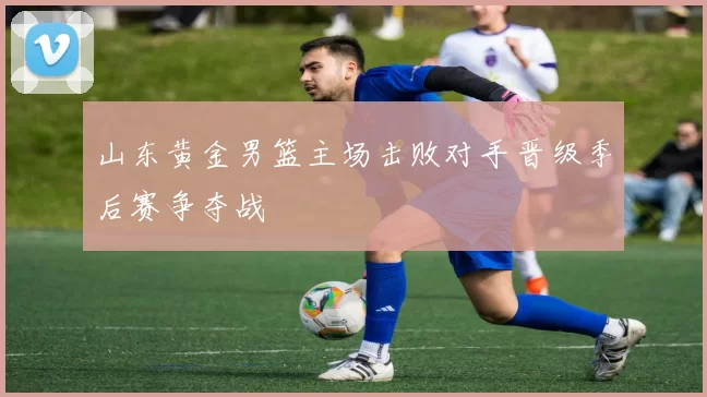 山东黄金男篮主场击败对手晋级季后赛争夺战