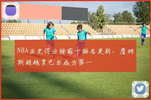 NBA历史得分榜前十排名更新，詹姆斯超越贾巴尔成为第一