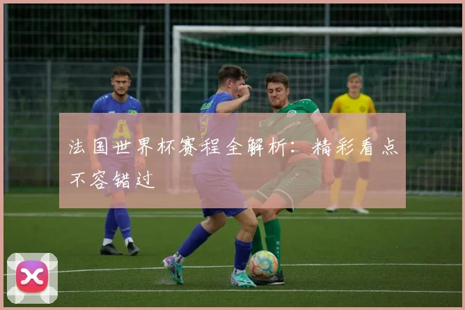 法国世界杯赛程全解析:精彩看点不容错过