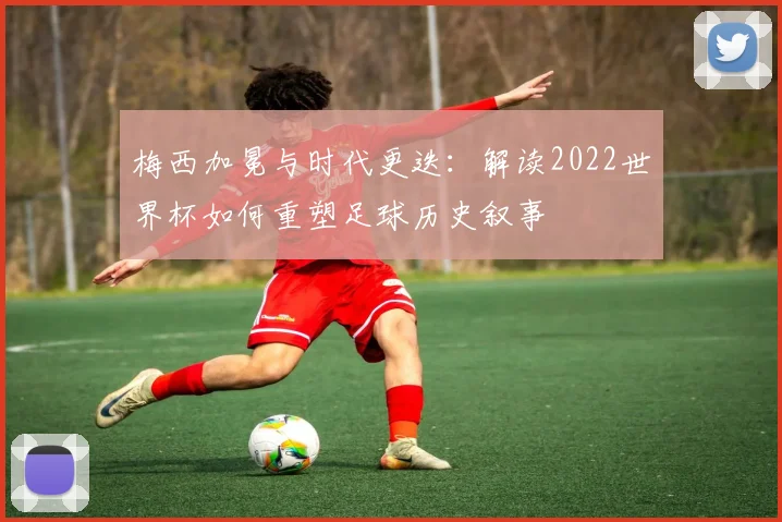 梅西加冕与时代更迭:解读2022世界杯如何重塑足球历史叙事