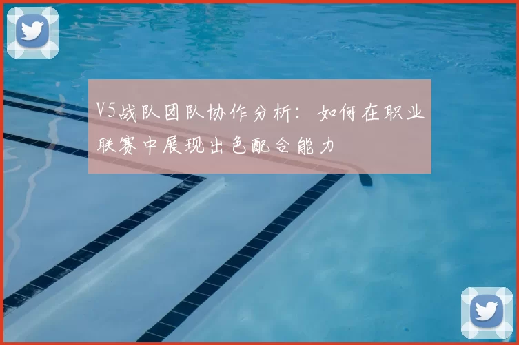 V5战队团队协作分析：如何在职业联赛中展现出色配合能力
