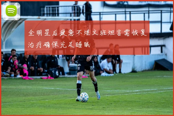 全明星后疲惫不堪文班坦言需恢复治疗确保充足睡眠
