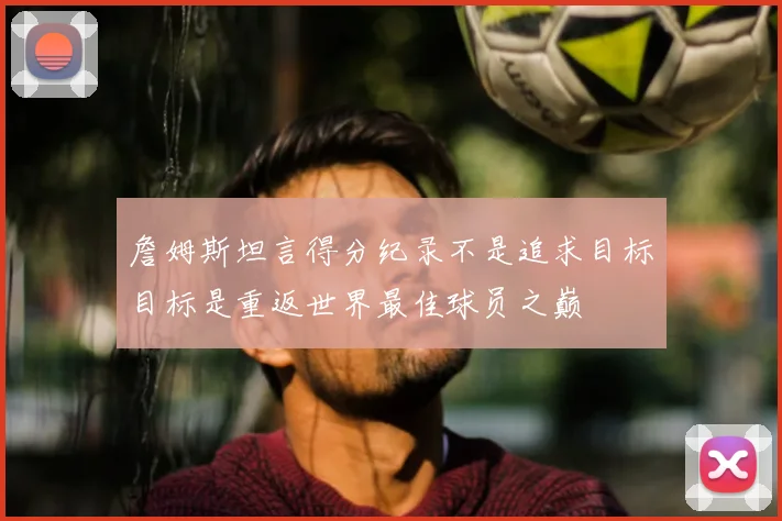 詹姆斯坦言得分纪录不是追求目标目标是重返世界最佳球员之巅