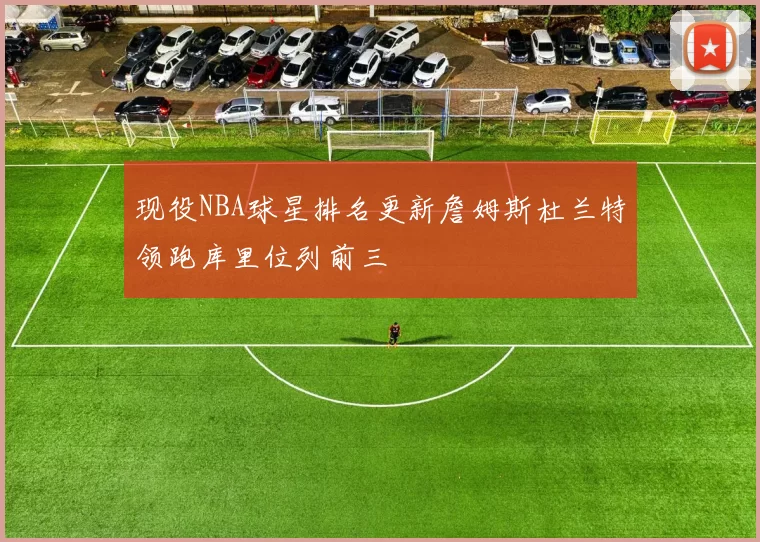 现役NBA球星排名更新詹姆斯杜兰特领跑库里位列前三