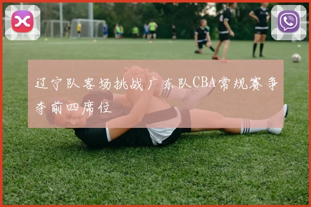 辽宁队客场挑战广东队CBA常规赛争夺前四席位