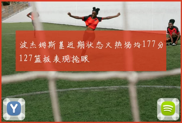 波杰姆斯基近期状态火热场均177分127篮板表现抢眼