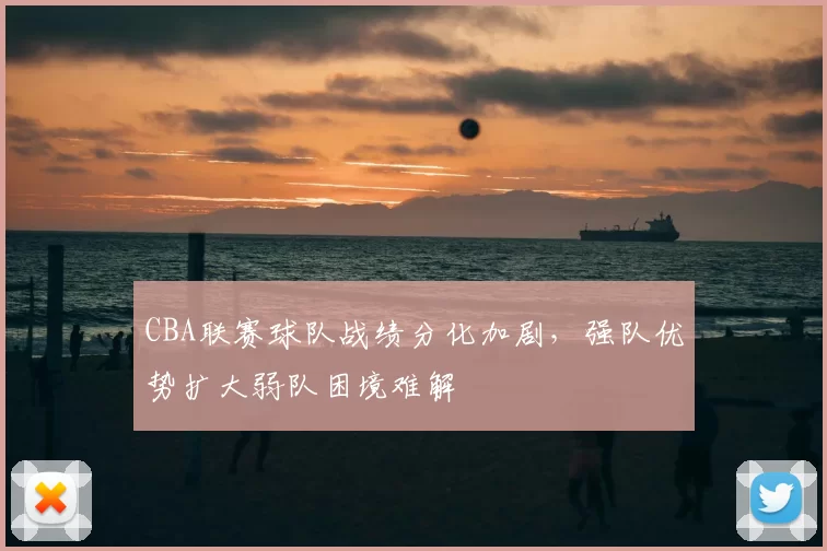 CBA联赛球队战绩分化加剧，强队优势扩大弱队困境难解