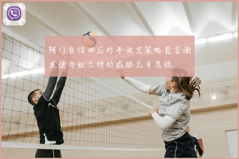 阿门自信回应对手放空策略直言谢泼德与杜兰特的威胁无可忽视