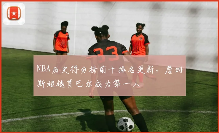 NBA历史得分榜前十排名更新，詹姆斯超越贾巴尔成为第一人