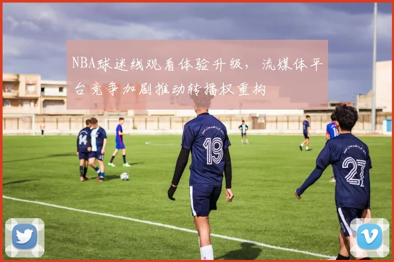 NBA球迷线观看体验升级，流媒体平台竞争加剧推动转播权重构