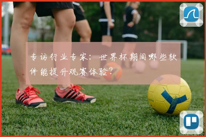 专访行业专家:世界杯期间哪些软件能提升观赛体验?