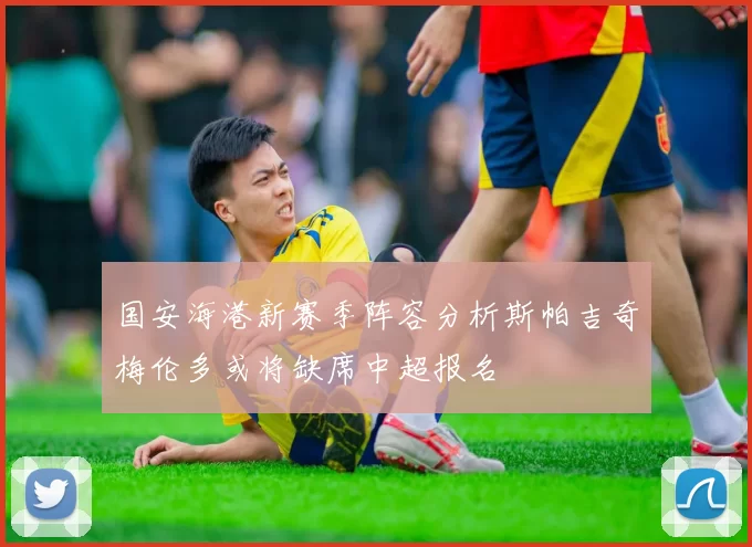 国安海港新赛季阵容分析斯帕吉奇梅伦多或将缺席中超报名