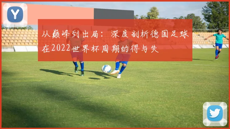 从巅峰到出局：深度剖析德国足球在2022世界杯周期的得与失