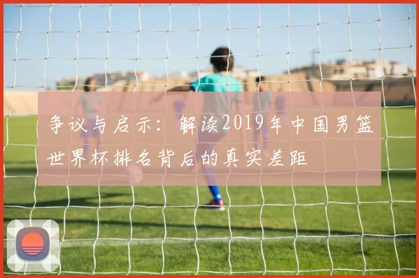 争议与启示:解读2019年中国男篮世界杯排名背后的真实差距