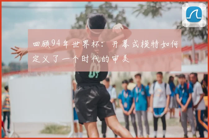 回顾94年世界杯:开幕式模特如何定义了一个时代的审美