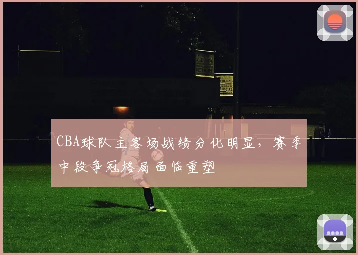CBA球队主客场战绩分化明显,赛季中段争冠格局面临重塑