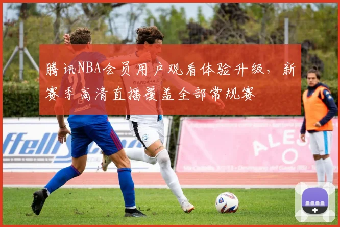腾讯NBA会员用户观看体验升级，新赛季高清直播覆盖全部常规赛