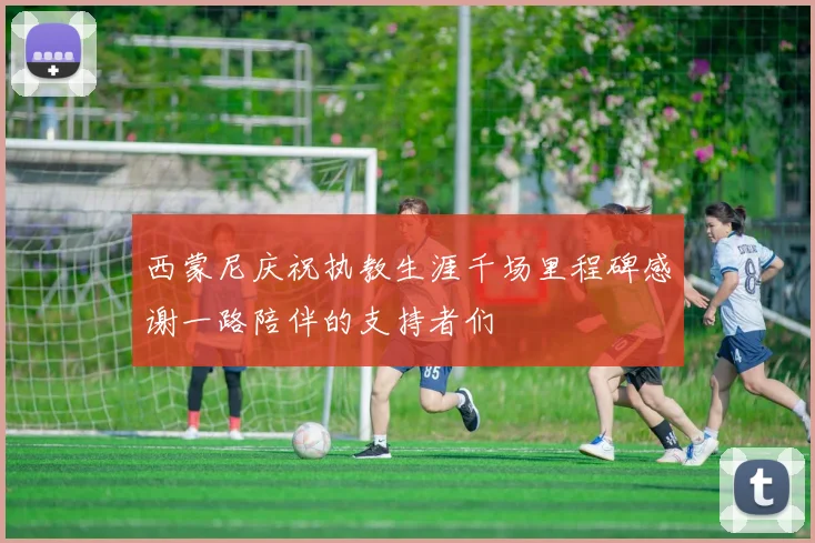 西蒙尼庆祝执教生涯千场里程碑感谢一路陪伴的支持者们