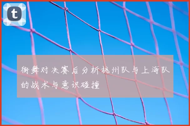 街舞对决赛后分析杭州队与上海队的战术与意识碰撞