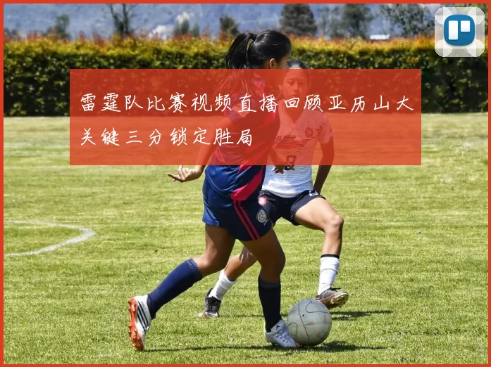 雷霆队比赛视频直播回顾亚历山大关键三分锁定胜局