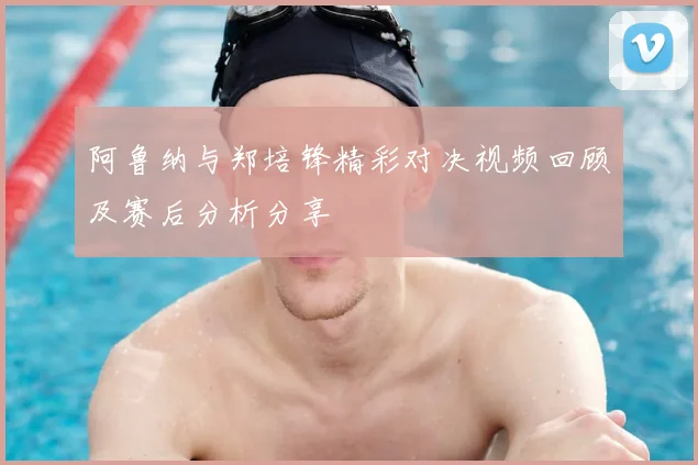 阿鲁纳与郑培锋精彩对决视频回顾及赛后分析分享