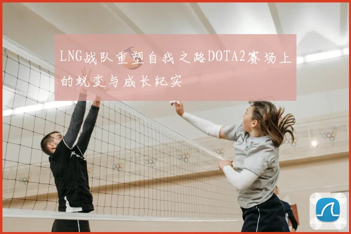 LNG战队重塑自我之路DOTA2赛场上的蜕变与成长纪实