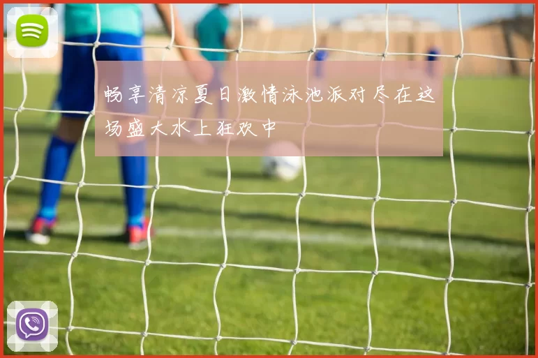 畅享清凉夏日激情泳池派对尽在这场盛大水上狂欢中