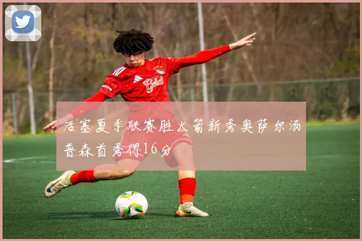 活塞夏季联赛胜火箭新秀奥萨尔汤普森首秀得16分