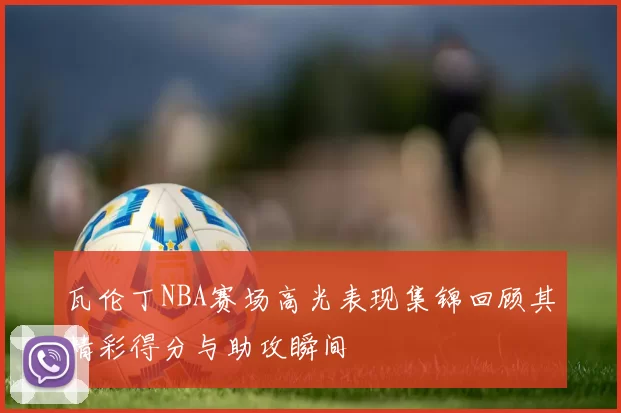 瓦伦丁NBA赛场高光表现集锦回顾其精彩得分与助攻瞬间