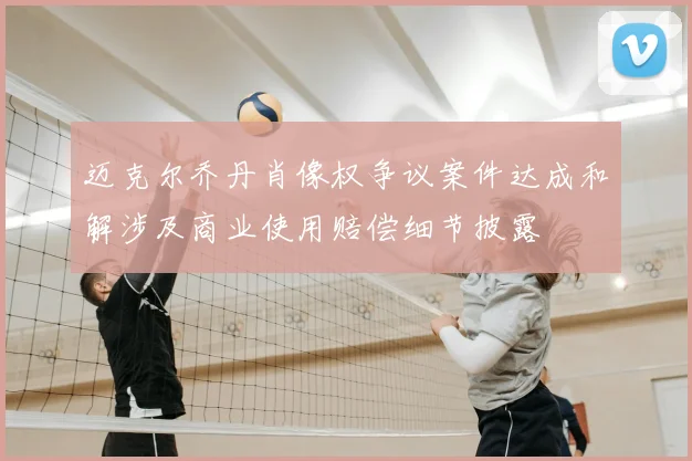 迈克尔乔丹肖像权争议案件达成和解涉及商业使用赔偿细节披露