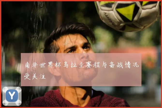 南非世界杯乌拉圭赛程与备战情况受关注