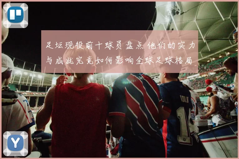 足坛现役前十球员盘点 他们的实力与成就究竟如何影响全球足球格局