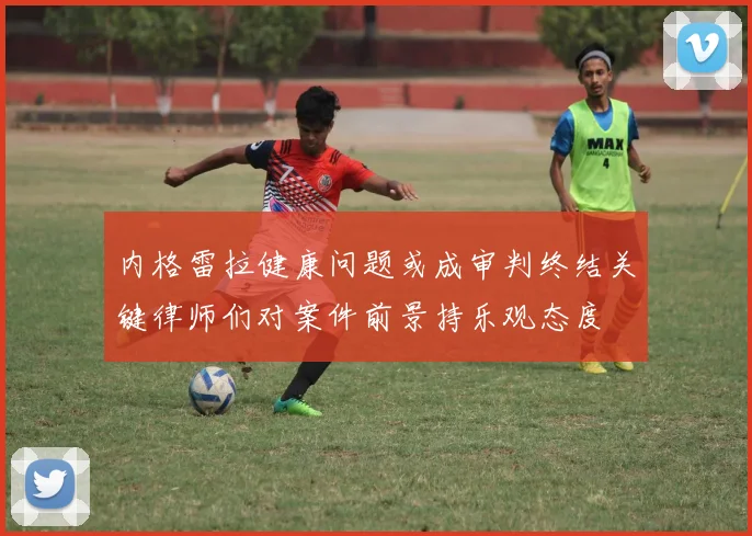 内格雷拉健康问题或成审判终结关键律师们对案件前景持乐观态度